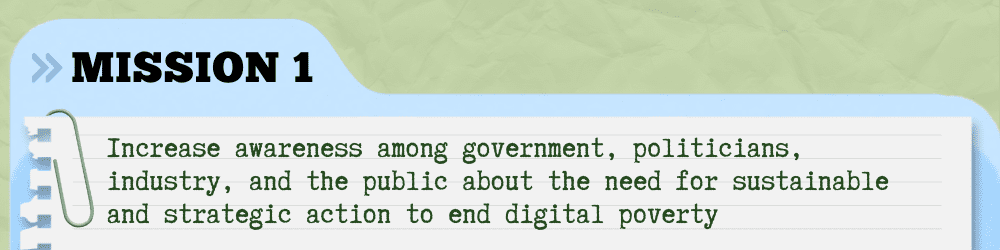 Mission One - Increase awareness among government, politicians, industry, and the public about the need for sustainable and strategic action to end digital poverty